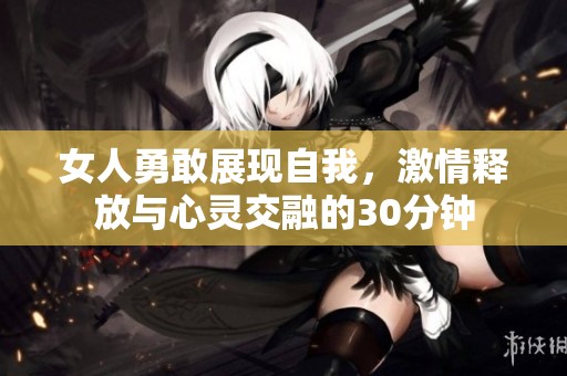 女人勇敢展现自我，激情释放与心灵交融的30分钟