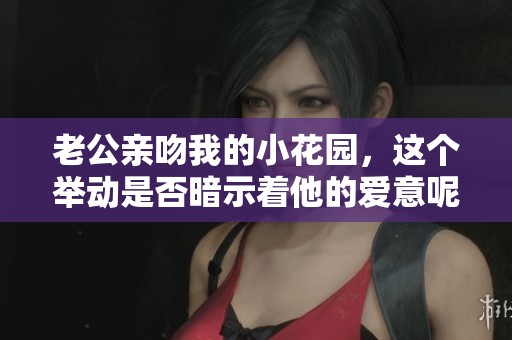 老公亲吻我的小花园，这个举动是否暗示着他的爱意呢