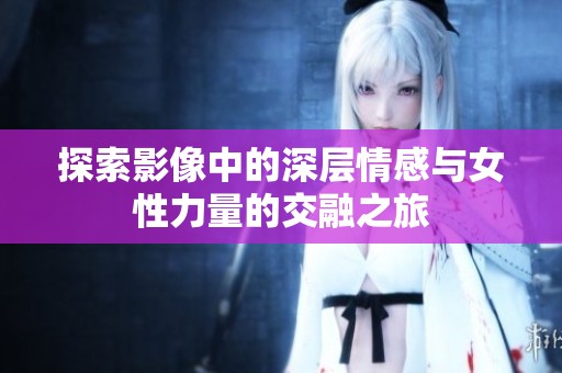 探索影像中的深层情感与女性力量的交融之旅