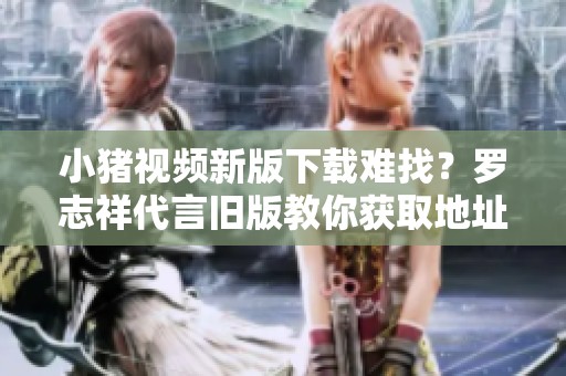 小猪视频新版下载难找？罗志祥代言旧版教你获取地址