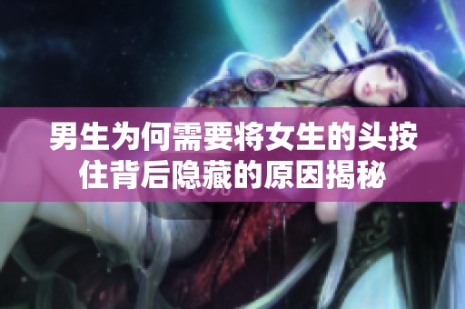 男生为何需要将女生的头按住背后隐藏的原因揭秘