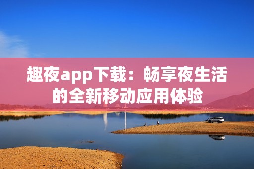 趣夜app下载：畅享夜生活的全新移动应用体验