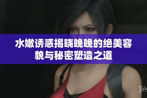 水嫩诱惑揭晓晚晚的绝美容貌与秘密塑造之道