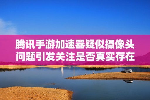 腾讯手游加速器疑似摄像头问题引发关注是否真实存在