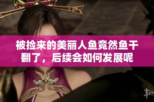 被捡来的美丽人鱼竟然鱼干翻了，后续会如何发展呢