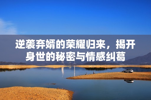 逆袭弃婿的荣耀归来，揭开身世的秘密与情感纠葛