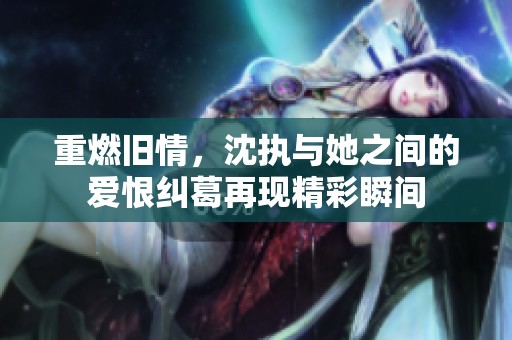 重燃旧情，沈执与她之间的爱恨纠葛再现精彩瞬间