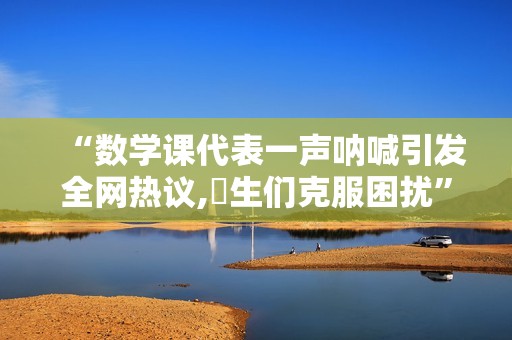 “数学课代表一声呐喊引发全网热议,學生们克服困扰”