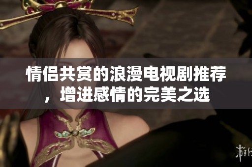 情侣共赏的浪漫电视剧推荐，增进感情的完美之选