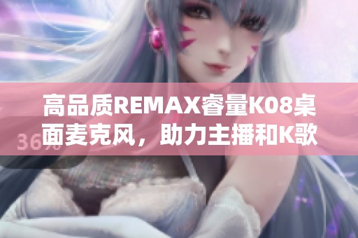 高品质REMAX睿量K08桌面麦克风，助力主播和K歌达人完美音质展示