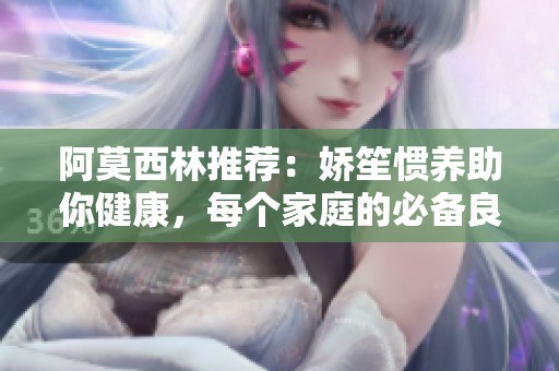 阿莫西林推荐：娇笙惯养助你健康，每个家庭的必备良药