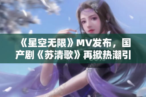 《星空无限》MV发布，国产剧《苏清歌》再掀热潮引发关注