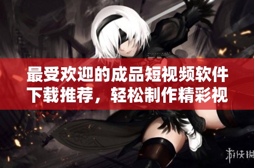 最受欢迎的成品短视频软件下载推荐，轻松制作精彩视频