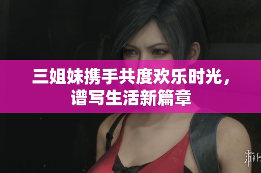 三姐妹携手共度欢乐时光，谱写生活新篇章