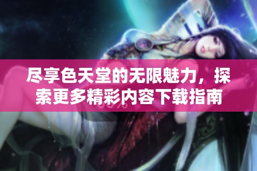 尽享色天堂的无限魅力，探索更多精彩内容下载指南