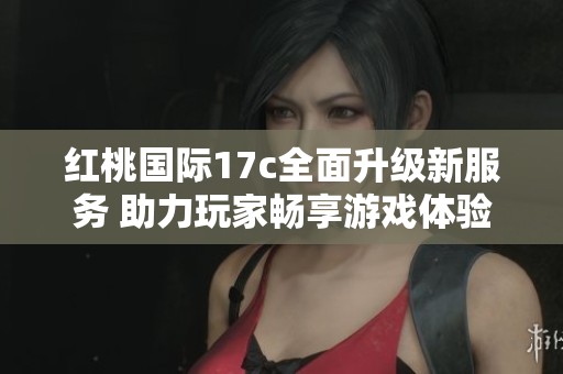 红桃国际17c全面升级新服务 助力玩家畅享游戏体验