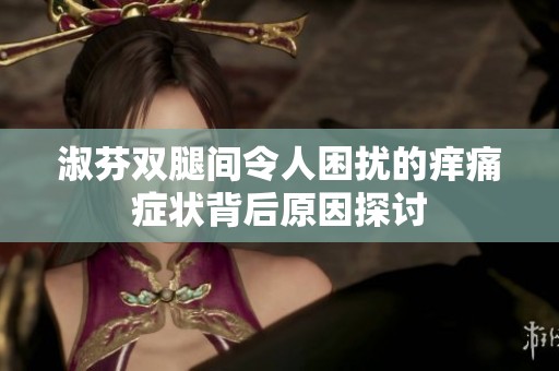 淑芬双腿间令人困扰的痒痛症状背后原因探讨