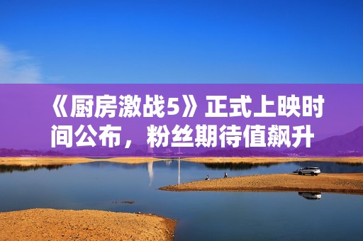 《厨房激战5》正式上映时间公布，粉丝期待值飙升
