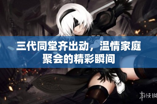 三代同堂齐出动，温情家庭聚会的精彩瞬间