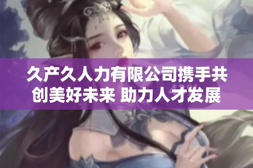 久产久人力有限公司携手共创美好未来 助力人才发展与创新