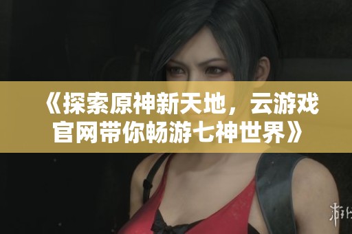 《探索原神新天地，云游戏官网带你畅游七神世界》