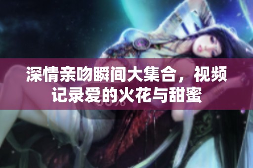 深情亲吻瞬间大集合，视频记录爱的火花与甜蜜