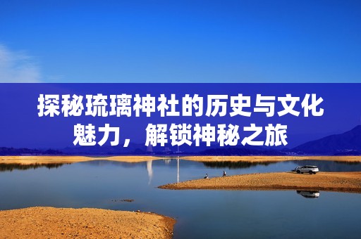探秘琉璃神社的历史与文化魅力，解锁神秘之旅