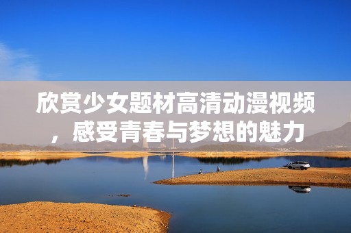 欣赏少女题材高清动漫视频，感受青春与梦想的魅力