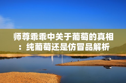 师尊乖乖中关于葡萄的真相：纯葡萄还是仿冒品解析