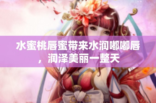 水蜜桃唇蜜带来水润嘟嘟唇，润泽美丽一整天