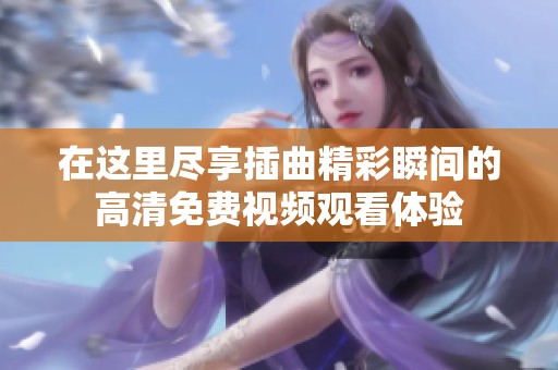 在这里尽享插曲精彩瞬间的高清免费视频观看体验