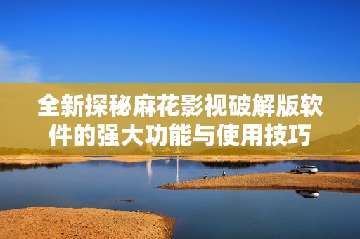 全新探秘麻花影视破解版软件的强大功能与使用技巧