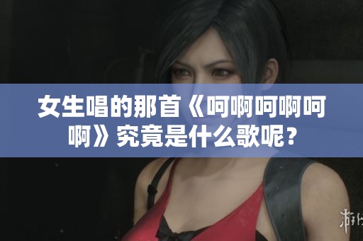 女生唱的那首《呵啊呵啊呵啊》究竟是什么歌呢？