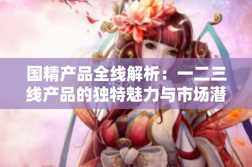 国精产品全线解析：一二三线产品的独特魅力与市场潜力