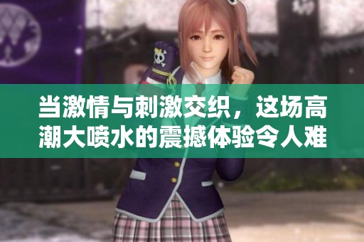 当激情与刺激交织，这场高潮大喷水的震撼体验令人难忘