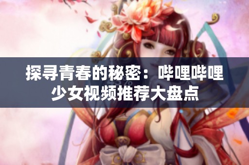 探寻青春的秘密：哔哩哔哩少女视频推荐大盘点