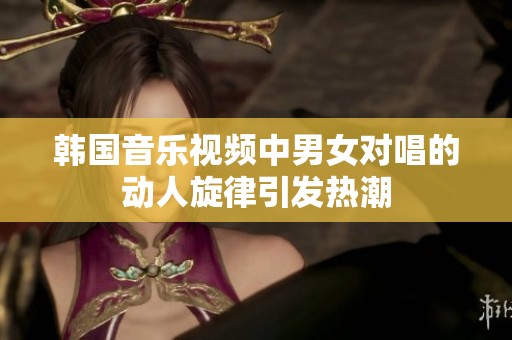 韩国音乐视频中男女对唱的动人旋律引发热潮