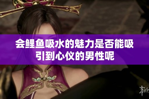 会鲤鱼吸水的魅力是否能吸引到心仪的男性呢