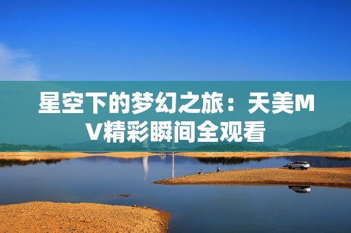 星空下的梦幻之旅：天美MV精彩瞬间全观看
