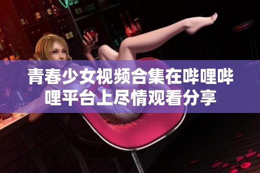 青春少女视频合集在哔哩哔哩平台上尽情观看分享