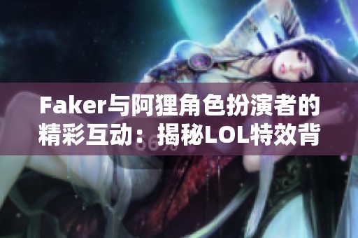 Faker与阿狸角色扮演者的精彩互动：揭秘LOL特效背后的故事