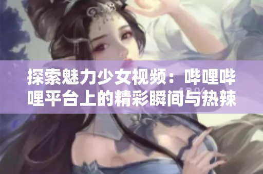 探索魅力少女视频：哔哩哔哩平台上的精彩瞬间与热辣推荐