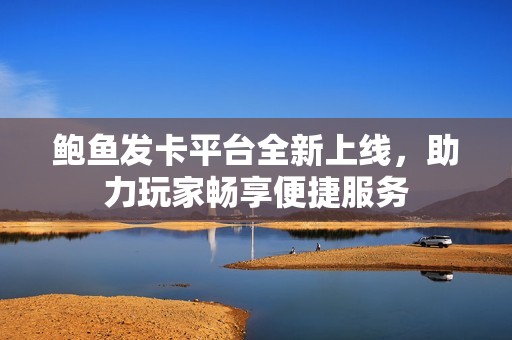 鲍鱼发卡平台全新上线，助力玩家畅享便捷服务