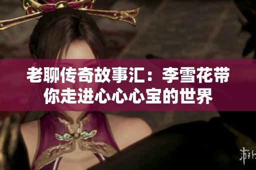 老聊传奇故事汇：李雪花带你走进心心心宝的世界