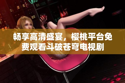 畅享高清盛宴，樱桃平台免费观看斗破苍穹电视剧