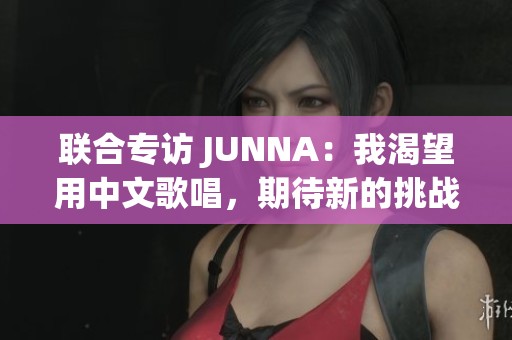 联合专访 JUNNA：我渴望用中文歌唱，期待新的挑战与机遇