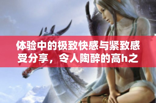 体验中的极致快感与紧致感受分享，令人陶醉的高h之旅