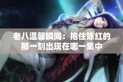 老八温馨瞬间：抱住陈红的那一刻出现在哪一集中