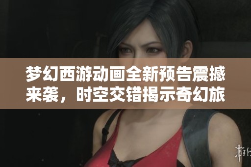 梦幻西游动画全新预告震撼来袭，时空交错揭示奇幻旅程