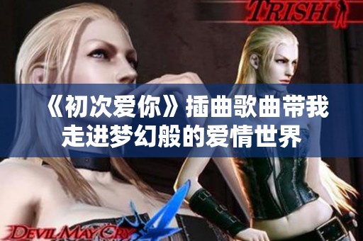 《初次爱你》插曲歌曲带我走进梦幻般的爱情世界